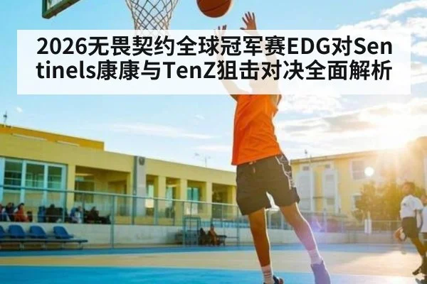 2026无畏契约全球冠军赛EDG对Sentinels康康与TenZ狙击对决全面解析 - Yaoshi