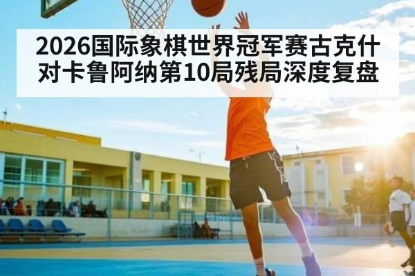 2026国际象棋世界冠军赛古克什对卡鲁阿纳第10局残局深度复盘 | Yaoshi